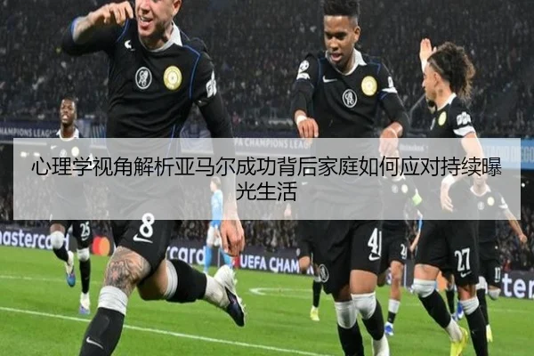 心理学视角解析亚马尔成功背后家庭如何应对持续曝光生活